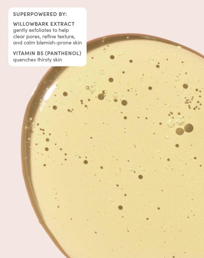 SUPERPOWERED BY:

WILLOWBARK EXTRACT
gently exfoliates to help clear pores, refine texture, and calm blemish-prone skin
VITAMIN B5 (PANTHENOL)
quenches thirsty skin