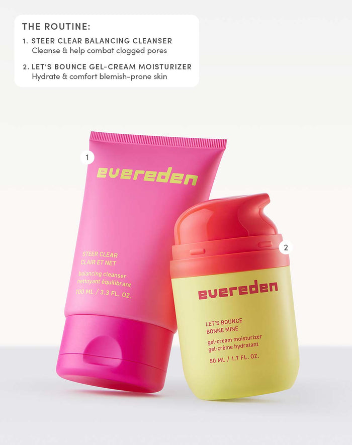 THE ROUTINE:

STEER CLEAR BALANCING CLEANSER
Cleanse & help combat clogged pores

LET’S BOUNCE GEL-CREAM MOISTURIZER
Hydrate & comfort blemish-prone skin